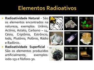  Radioatividade Natural - São
os elementos encontrados na
natureza, exemplos: Urânio,
Actínio, Astato, Carbono – 14,
Césio, Criptônio, Estrôncio,
Iodo, Plutônio, Polônio, Rádio
e Radônio.
 Radioatividade Superficial -
São os elementos produzidos
artificialmente, exemplos:
iodo-131 e fósforo-30.
 