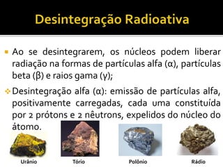  Ao se desintegrarem, os núcleos podem liberar
radiação na formas de partículas alfa (α), partículas
beta (β) e raios gama (γ);
Desintegração alfa (α): emissão de partículas alfa,
positivamente carregadas, cada uma constituída
por 2 prótons e 2 nêutrons, expelidos do núcleo do
átomo.
Urânio Tório Polônio Rádio
 