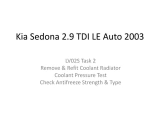 Kia Sedona 2.9 TDI LE Auto 2003
LV02S Task 2
Remove & Refit Coolant Radiator
Coolant Pressure Test
Check Antifreeze Strength & Type

 