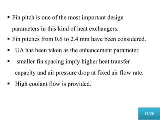  Fin pitch is one of the most important design
parameters in this kind of heat exchangers.
 Fin pitches from 0.6 to 2.4 mm have been considered.
 UA has been taken as the enhancement parameter.
 smaller fin spacing imply higher heat transfer
capacity and air pressure drop at fixed air flow rate.
 High coolant flow is provided.
17/26
 