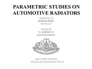 PARAMETRIC STUDIES ON
AUTOMOTIVE RADIATORS
PRESENTED BY
JACKSON JOHNY
Roll No:127
GUIDED BY
Mr. SUMESH C.K
Assistant professor
SREE CHITRA THIRUNAL
COLLEGE OF ENGINEERING TVM-18
 