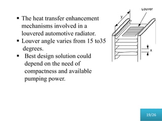  The heat transfer enhancement
mechanisms involved in a
louvered automotive radiator.
 Louver angle varies from 15 to35
degrees.
 Best design solution could
depend on the need of
compactness and available
pumping power.
19/26
 