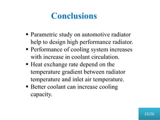 Conclusions
 Parametric study on automotive radiator
help to design high performance radiator.
 Performance of cooling system increases
with increase in coolant circulation.
 Heat exchange rate depend on the
temperature gradient between radiator
temperature and inlet air temperature.
 Better coolant can increase cooling
capacity.
23/26
 