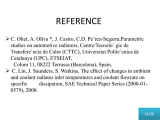 REFERENCE
C. Oliet, A. Oliva *, J. Castro, C.D. Pe´rez-Segarra,Parametric
studies on automotive radiators, Centre Tecnolo` gic de
Transfere`ncia de Calor (CTTC), Universitat Polite`cnica de
Catalunya (UPC), ETSEIAT,
Colom 11, 08222 Terrassa (Barcelona), Spain.
 C. Lin, J. Saunders, S. Watkins, The effect of changes in ambient
and coolant radiator inlet temperatures and coolant flowrate on
specific dissipation, SAE Technical Paper Series (2000-01-
0579), 2000.
24/26
 