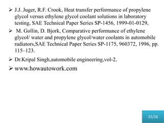  J.J. Juger, R.F. Crook, Heat transfer performance of propylene
glycol versus ethylene glycol coolant solutions in laboratory
testing, SAE Technical Paper Series SP-1456, 1999-01-0129,
 M. Gollin, D. Bjork, Comparative performance of ethylene
glycol/ water and propylene glycol/water coolants in automobile
radiators,SAE Technical Paper Series SP-1175, 960372, 1996, pp.
115–123.
 Dr.Kripal Singh,automobile engineering,vol-2.
 www.howautowork.com
25/26
 