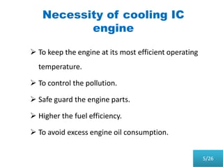 Necessity of cooling IC
engine
 To keep the engine at its most efficient operating
temperature.
 To control the pollution.
 Safe guard the engine parts.
 Higher the fuel efficiency.
 To avoid excess engine oil consumption.
5/26
 