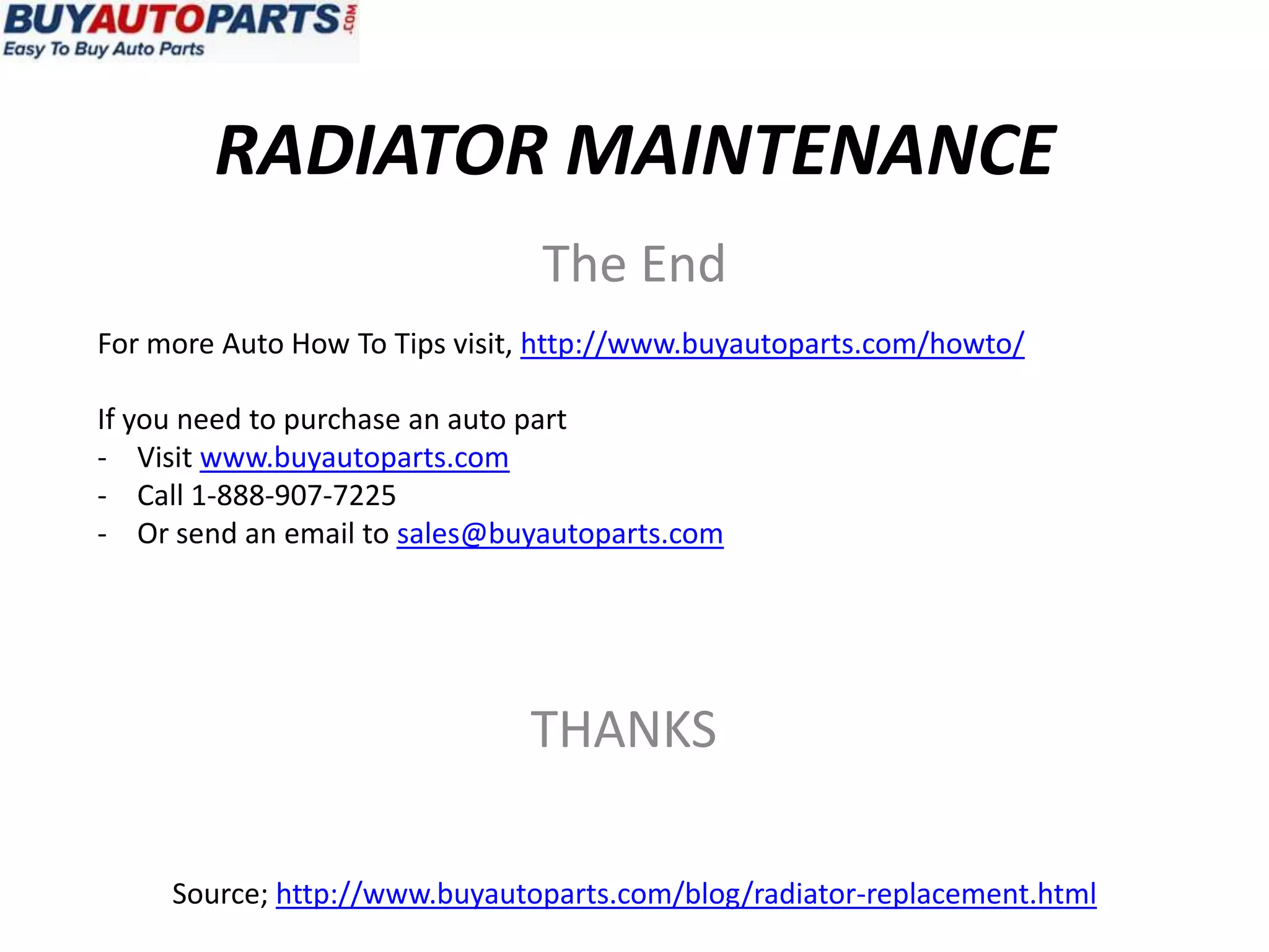 RADIATOR MAINTENANCE
                                The End
For more Auto How To Tips visit, http://www.buyautoparts.com/howto/

If you need to purchase an auto part
- Visit www.buyautoparts.com
- Call 1-888-907-7225
- Or send an email to sales@buyautoparts.com




                               THANKS

     Source; http://www.buyautoparts.com/blog/radiator-replacement.html
 