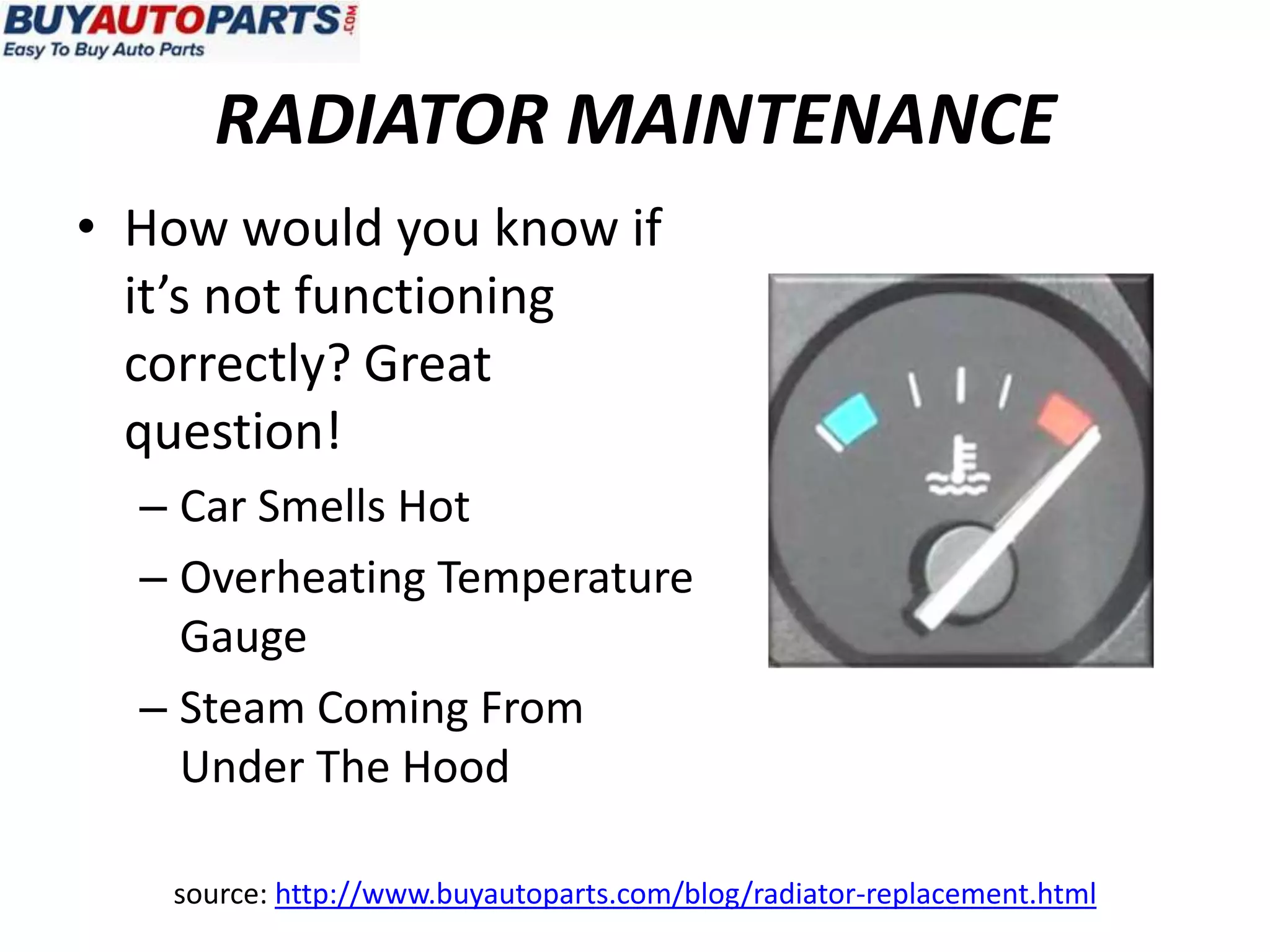 RADIATOR MAINTENANCE
• How would you know if
  it’s not functioning
  correctly? Great
  question!
  – Car Smells Hot
  – Overheating Temperature
    Gauge
  – Steam Coming From
    Under The Hood

   source: http://www.buyautoparts.com/blog/radiator-replacement.html
 