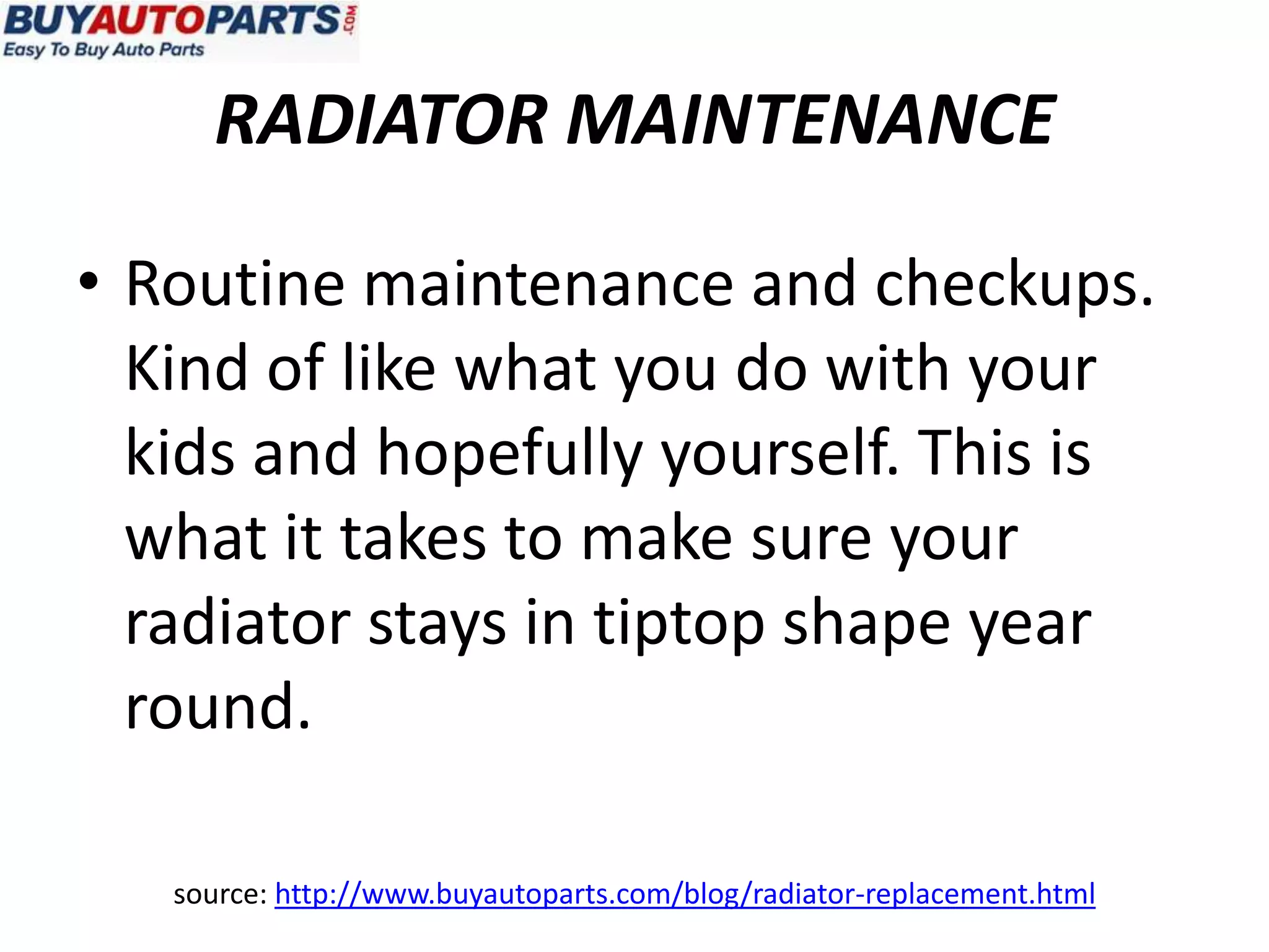 RADIATOR MAINTENANCE

• Routine maintenance and checkups.
  Kind of like what you do with your
  kids and hopefully yourself. This is
  what it takes to make sure your
  radiator stays in tiptop shape year
  round.

   source: http://www.buyautoparts.com/blog/radiator-replacement.html
 