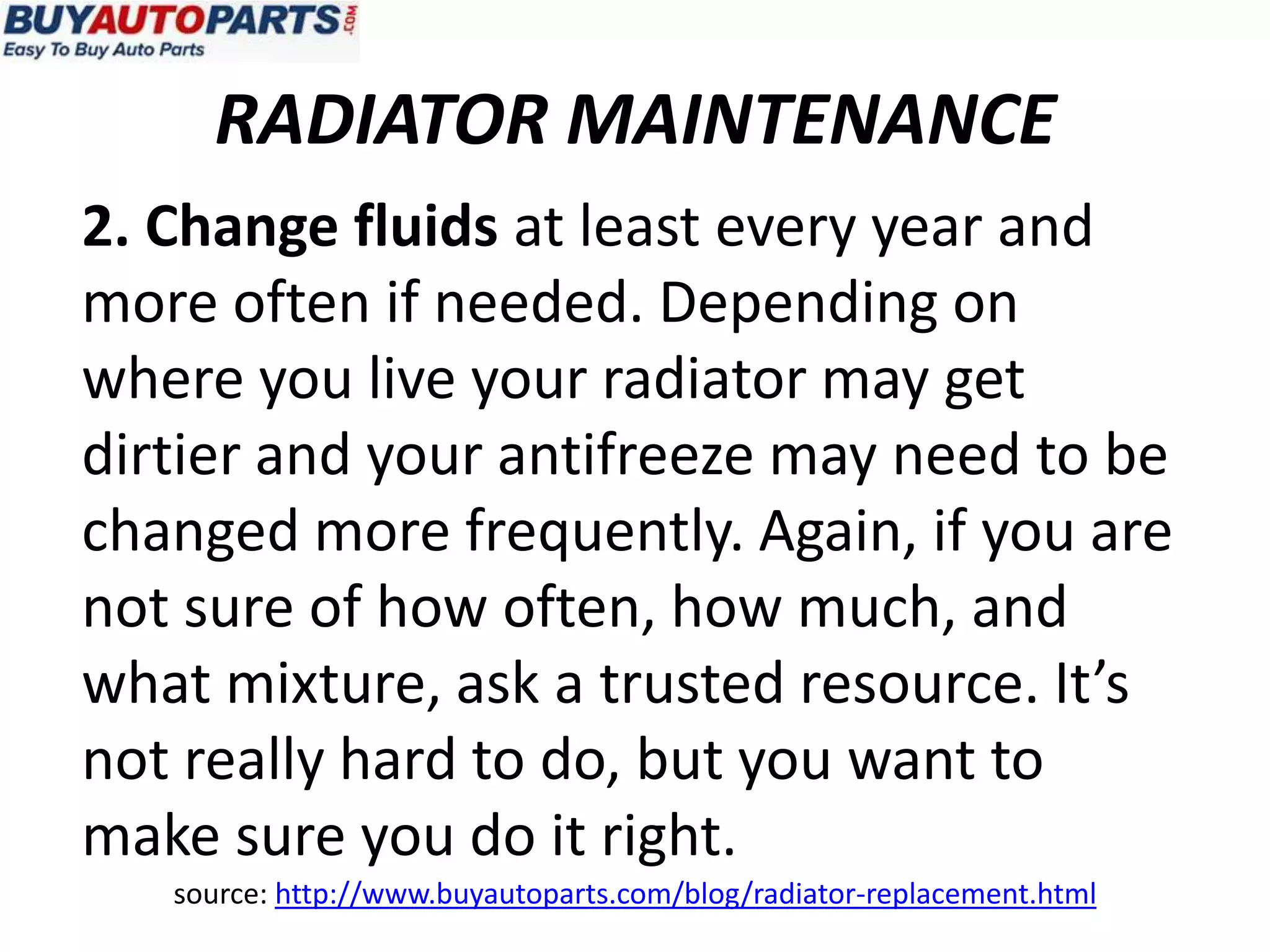 RADIATOR MAINTENANCE
2. Change fluids at least every year and
more often if needed. Depending on
where you live your radiator may get
dirtier and your antifreeze may need to be
changed more frequently. Again, if you are
not sure of how often, how much, and
what mixture, ask a trusted resource. It’s
not really hard to do, but you want to
make sure you do it right.
   source: http://www.buyautoparts.com/blog/radiator-replacement.html
 
