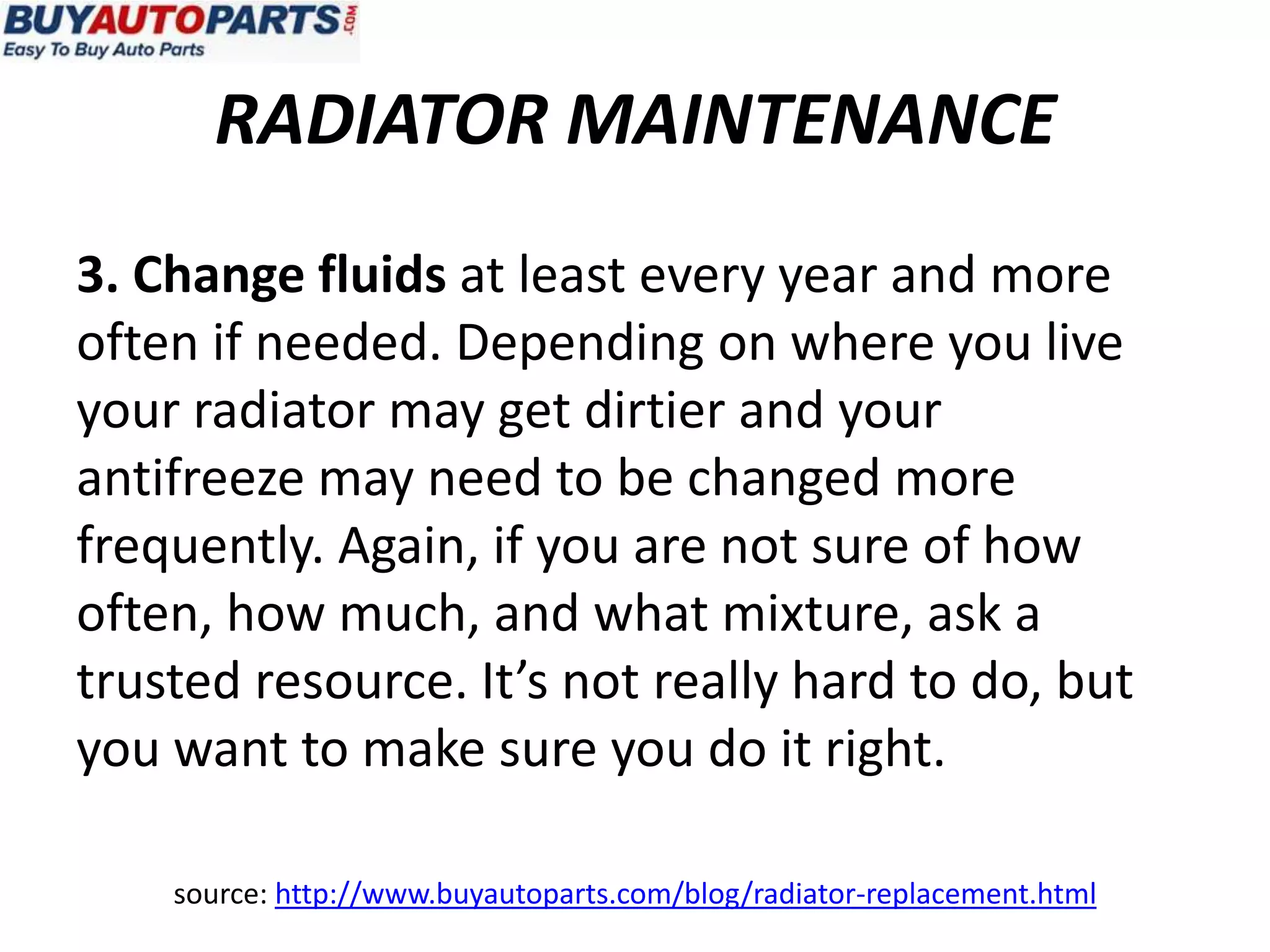 RADIATOR MAINTENANCE
3. Change fluids at least every year and more
often if needed. Depending on where you live
your radiator may get dirtier and your
antifreeze may need to be changed more
frequently. Again, if you are not sure of how
often, how much, and what mixture, ask a
trusted resource. It’s not really hard to do, but
you want to make sure you do it right.

    source: http://www.buyautoparts.com/blog/radiator-replacement.html
 