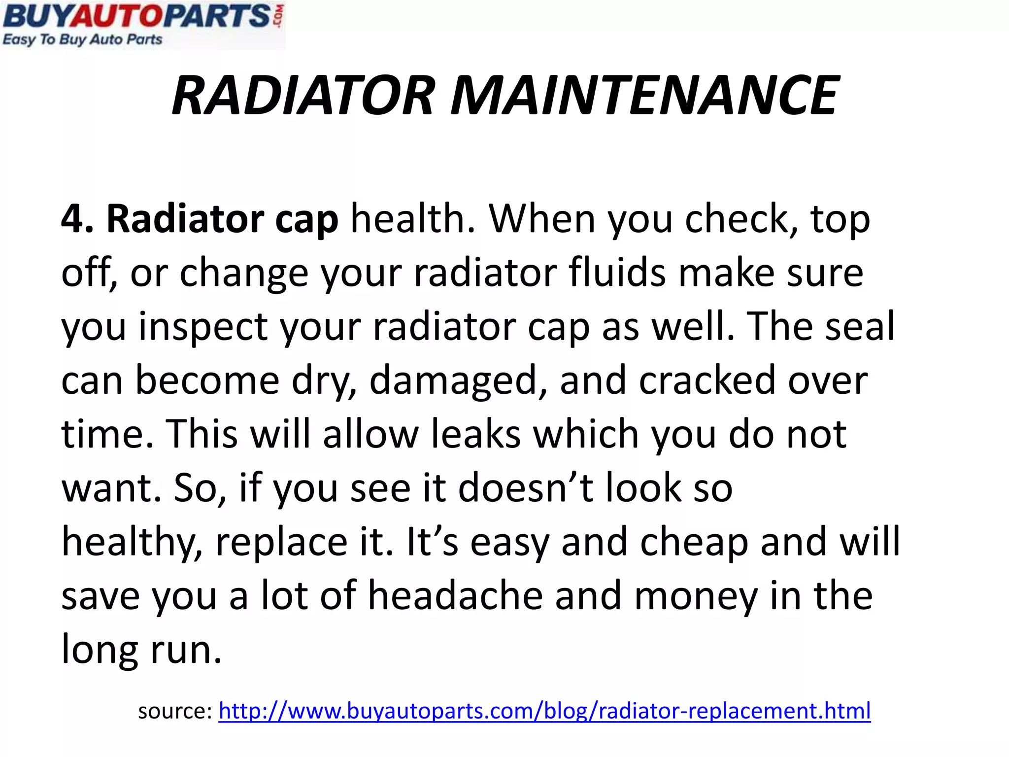RADIATOR MAINTENANCE
4. Radiator cap health. When you check, top
off, or change your radiator fluids make sure
you inspect your radiator cap as well. The seal
can become dry, damaged, and cracked over
time. This will allow leaks which you do not
want. So, if you see it doesn’t look so
healthy, replace it. It’s easy and cheap and will
save you a lot of headache and money in the
long run.
    source: http://www.buyautoparts.com/blog/radiator-replacement.html
 