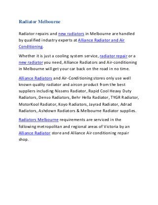 Radiator Melbourne
Radiator repairs and new radiators in Melbourne are handled
by qualified industry experts at Alliance Radiator and Air
Conditioning.
Whether it is just a cooling system service, radiator repair or a
new radiator you need, Alliance Radiators and Air-conditioning
in Melbourne will get your car back on the road in no time.
Alliance Radiators and Air-Conditioning stores only use well
known quality radiator and aircon product from the best
suppliers including Nissens Radiator, Rapid Cool Heavy Duty
Radiators, Denso Radiators, Behr Hella Radiator, TYGR Radiator,
MotorKool Radiator, Koyo Radiators, Jayrad Radiator, Adrad
Radiators, Ashdown Radiators & Melbourne Radiator supplies.
Radiators Melbourne requirements are serviced in the
following metropolitan and regional areas of Victoria by an
Alliance Radiator store and Alliance Air conditioning repair
shop.
 