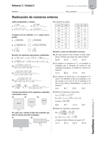 Refuerzo 7 / Unidad 2
Nombre:__________________________________________________ Año y sección:______________
SantillanaMatemática1PDF
Radicación de números enteros
Atención a la diversidad
Aplica propiedades y calcula.
1.
3
√
____
√
___
518
= ______
3.
9
√
__________
a8
× a15
× a13
= ___
2.
4
√
_____
5
√
____
√
__
x80
= ______
4.
8
√
______
(y3
)4
(y4
)5
= ______
Compara con los símbolos < o > según corres-
ponda.
5. √
_______
(49)(169) 3
√
_______
(343)(64)
6. √
__________
(–64)(81)(–4) 3
√
____________
(512)(–27)(729)
7.
3
√
____
63
____
–216
5
√
__
45
__
32
Resuelve las siguientes operaciones combinadas.
8. {√
__
36 × (2)3
– (–4)3
÷
5
√
__
32 } ÷ √
___
256 = ______
9. 3
√
_____
(–9)(3)(–2)4
– (√
__
62
)(–3) + (–5)0
+ (–3)2
= ____
10.
(√
__
72
)(4)0
+ (3)3
(–1)5
_________________
(2)2
+ [–(–11)0
(–4)(–6)]
= ______
11.
√
______________
(3)(–5)2
+ (5)5
÷ (5)3
_________________
[–1 + (–1)]5
+ (3)8
÷ (3)5
= ______
12.
√
____________
(–2)4
(2) + 45
÷ 44
___________________
(2)7
÷ (2)6
– [(–1)13
+ (–3)]
= ______
13.
√
_____
√
___
625_______
3
√
___
125
+ √
__
48__
3
+
(2)2
(13)_____________
10 + (2)(–3) + (3)2 = _____
Calcula el perímetro de los siguientes cuadrados
conociendo su área.
14. 15. 16.
En cada caso, calcula el lado del cuadrado que
tiene la misma área del rectángulo.
17. 18.
19. Completa las tablas.
n √
__
n
14
784
29
11
576
900
19
13
n √
__
n
225
13
729
529
26
144
16
17
Resuelve y marca la alternativa correcta.
20. ¿Por qué número como mínimo se debe multi-
plicar a 50 para que tenga raíz cúbica entera?
A) 20 B) 21 C) 22 D) 23
21. Un número se aumenta en 7 y el resultado se
multiplica por 2. Después de extraer la raíz
cuadrada al producto, se obtiene 6. ¿Cuál es el
número?
A) 12 B) 11 C) 10 D) 9
22. Un número se divide por 2; al resultado se le
suma 3; lo obtenido se eleva al cuadrado y a lo
que resulta se le resta 22. Si al resultado se le
saca la raíz cúbica, obteniéndose 3, ¿cuál es el
número?
A) 6 B) 7 C) 8 D) 9
23. Dadas las siguientes expresiones:
A = √
_____
(–25)2
+ (√
___
3
√
__
3 )12
B = [18 ÷ 3 × 2 +
3
√
__
86
] ÷ |–2| + 10
Calcula √
______
2A + 2B
A) 8 B) 7 C) 12 D) 9
24. Dadas las siguientes expresiones:
M =
√
_____
|–400|________
3
√
______
–|1 000|
+ 920
· 1530
______
370
· 530
N = (24 ÷ |–4 – 2|)2
–
3
√
____
√
__
64
¿Cuánto le falta a M para ser igual a N?
A) 13 B) 11 C) 15 D) 16
400 m2
225 m2
100 m2
18 m
8 m 16 m
4 m
125 x2
a4
y4
>
>
<
5
–20
1
–2
1
9
80 m
60 m
12 m
8 m
40 m
196
28
841
121
24
30
361
169
15
169
27
23
676
12
256
289
 