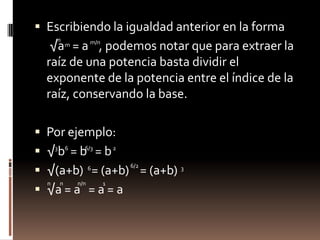 Escribiendo la igualdad anterior en la forma 	 √a   = a    , podemos notar que para extraer la raíz de una potencia basta dividir el exponente de la potencia entre el índice de la raíz, conservando la base.Por ejemplo:√ b  = b   = b  √(a+b)   = (a+b)    = (a+b)  √a = a   = a = anm/nm366/326/263nnn/n1