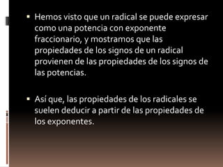 Hemos visto que un radical se puede expresar como una potencia con exponente fraccionario, y mostramos que las propiedades de los signos de un radical provienen de las propiedades de los signos de las potencias.Así que, las propiedades de los radicales se suelen deducir a partir de las propiedades de los exponentes.