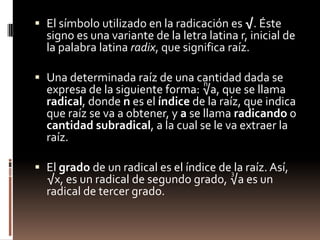 El símbolo utilizado en la radicación es √. Éste signo es una variante de la letra latina r, inicial de la palabra latina radix, que significa raíz.Una determinada raíz de una cantidad dada se expresa de la siguiente forma: √a, que se llama radical, donde n es el índice de la raíz, que indica que raíz se va a obtener, y a se llama radicando o cantidad subradical, a la cual se le va extraer la raíz.El grado de un radical es el índice de la raíz. Así, √x, es un radical de segundo grado, √a es un radical de tercer grado.n3