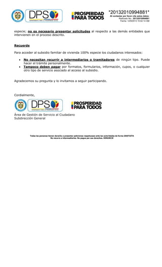 *20132010994881*
Al contestar por favor cite estos datos:
Radicado No.: 20132010994881
Fecha: 12/9/2013 10:02:14 AM

especie; no es necesario presentar solicitudes al respecto a las demás entidades que
intervienen en el proceso descrito.
Recuerde
Para acceder al subsidio familiar de vivienda 100% especie los ciudadanos interesados:



No necesitan recurrir a intermediarios o tramitadores de ningún tipo. Puede
hacer el trámite personalmente.
Tampoco deben pagar por formatos, formularios, información, cupos, o cualquier
otro tipo de servicio asociado al acceso al subsidio.

Agradecemos su pregunta y lo invitamos a seguir participando.

Cordialmente,

Área de Gestión de Servicio al Ciudadano
Subdirección General

Todas las personas tienen derecho a presentar peticiones respetuosas ante las autoridades de forma GRATUITA
No recurra a intermediarios. No pague por sus derechos. DENUNCIE

 