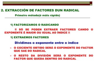2. EXTRACCIÓN DE FACTORES DUN RADICAL Primeiro método(é máis rápido) FACTORIZAMOS O RADICANDO !! SÓ SE PODEN EXTRAER FACTORES CANDO O EXPONENTE É MAIOR OU IGUAL AO ÍNDICE !! EXTRAEMOS FACTORES Dividimos o exponente entre o índice O COCIENTE OBTIDO SERÁ O EXPONENTE DO FACTOR QUE SAE DO RADICAL O RESTO DA DIVISIÓN SERÁ O EXPONENTE DO FACTOR QUE QUEDA DENTRO DO RADICAL 