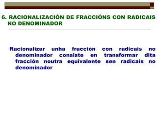 6. RACIONALIZACIÓN DE FRACCIÓNS CON RADICAIS NO DENOMINADOR Racionalizar unha fracción con radicais no denominador consiste en transformar dita fracción noutra equivalente sen radicais no denominador 