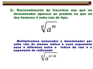 2.- Racionalización de fraccións nas que no denominador aparece un produto no que un dos factores é unha raíz do tipo.  Multiplicamos numerador e denominador por unha raiz do mesmo índice e cuxo exponente sexa a diferenza entre o  indice da raíz e o exponente do radicando 
