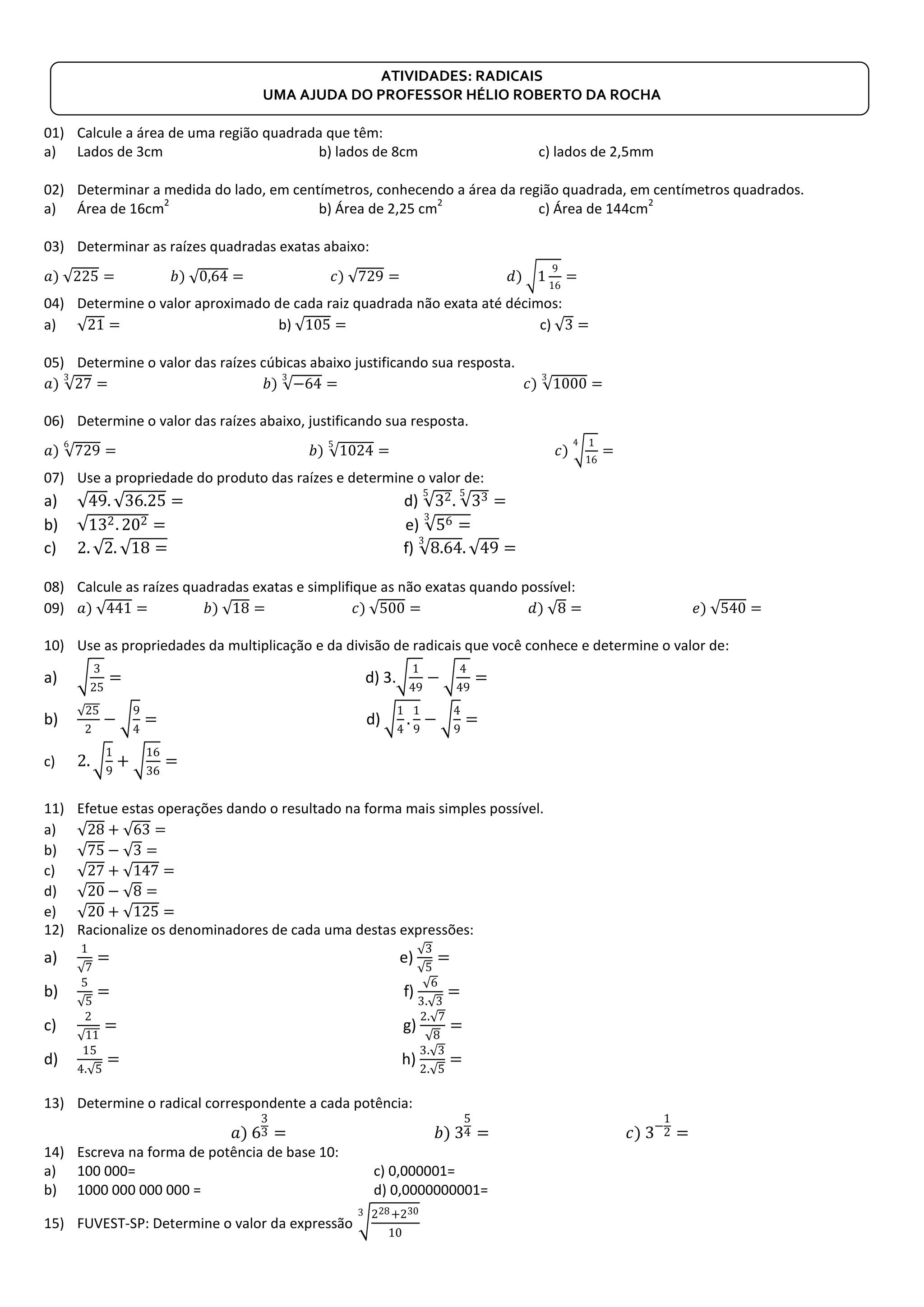 ATIVIDADES: RADICAIS
UMA AJUDA DO PROFESSOR HÉLIO ROBERTO DA ROCHA
01) Calcule a área de uma região quadrada que têm:
a) Lados de 3cm b) lados de 8cm c) lados de 2,5mm
02) Determinar a medida do lado, em centímetros, conhecendo a área da região quadrada, em centímetros quadrados.
a) Área de 16cm
2
b) Área de 2,25 cm
2
c) Área de 144cm
2
03) Determinar as raízes quadradas exatas abaixo:
𝑎) 225 = 𝑏) 0,64 = 𝑐) 729 = 𝑑) 1
9
16
=
04) Determine o valor aproximado de cada raiz quadrada não exata até décimos:
a) 21 = b) 105 = c) 3 =
05) Determine o valor das raízes cúbicas abaixo justificando sua resposta.
𝑎) 27
3
= 𝑏) −64
3
= 𝑐) 1000
3
=
06) Determine o valor das raízes abaixo, justificando sua resposta.
𝑎) 729
6
= 𝑏) 1024
5
= 𝑐)
1
16
4
=
07) Use a propriedade do produto das raízes e determine o valor de:
a) 49. 36.25 = d) 325
. 335
=
b) 132. 202 = e) 56 =
3
c) 2. 2. 18 = f) 8.64
3
. 49 =
08) Calcule as raízes quadradas exatas e simplifique as não exatas quando possível:
09) 𝑎) 441 = 𝑏) 18 = 𝑐) 500 = 𝑑) 8 = 𝑒) 540 =
10) Use as propriedades da multiplicação e da divisão de radicais que você conhece e determine o valor de:
a)
3
25
= d) 3.
1
49
−
4
49
=
b)
25
2
−
9
4
= d)
1
4
.
1
9
−
4
9
=
c) 2.
1
9
+
16
36
=
11) Efetue estas operações dando o resultado na forma mais simples possível.
a) 28 + 63 =
b) 75 − 3 =
c) 27 + 147 =
d) 20 − 8 =
e) 20 + 125 =
12) Racionalize os denominadores de cada uma destas expressões:
a)
1
7
= e)
3
5
=
b)
5
5
= f)
6
3. 3
=
c)
2
11
= g)
2. 7
8
=
d)
15
4. 5
= h)
3. 3
2. 5
=
13) Determine o radical correspondente a cada potência:
𝑎) 6
3
3 = 𝑏) 3
5
4 = 𝑐) 3−
1
2 =
14) Escreva na forma de potência de base 10:
a) 100 000= c) 0,000001=
b) 1000 000 000 000 = d) 0,0000000001=
15) FUVEST-SP: Determine o valor da expressão
228+230
10
3