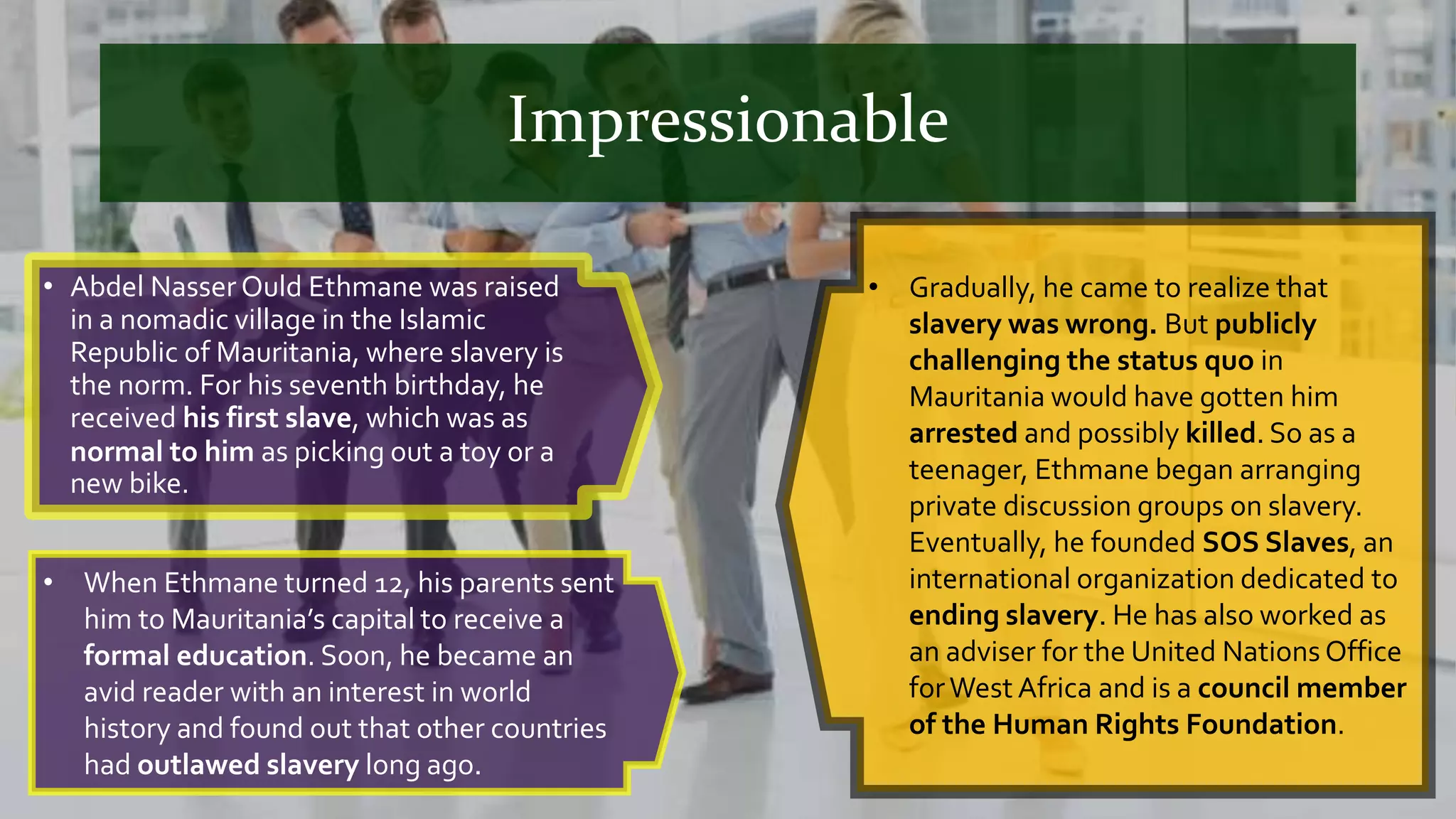 Impressionable
• Abdel Nasser Ould Ethmane was raised
in a nomadic village in the Islamic
Republic of Mauritania, where slavery is
the norm. For his seventh birthday, he
received his first slave, which was as
normal to him as picking out a toy or a
new bike.
• Gradually, he came to realize that
slavery was wrong. But publicly
challenging the status quo in
Mauritania would have gotten him
arrested and possibly killed. So as a
teenager, Ethmane began arranging
private discussion groups on slavery.
Eventually, he founded SOS Slaves, an
international organization dedicated to
ending slavery. He has also worked as
an adviser for the United Nations Office
forWest Africa and is a council member
of the Human Rights Foundation.
• When Ethmane turned 12, his parents sent
him to Mauritania’s capital to receive a
formal education. Soon, he became an
avid reader with an interest in world
history and found out that other countries
had outlawed slavery long ago.
 