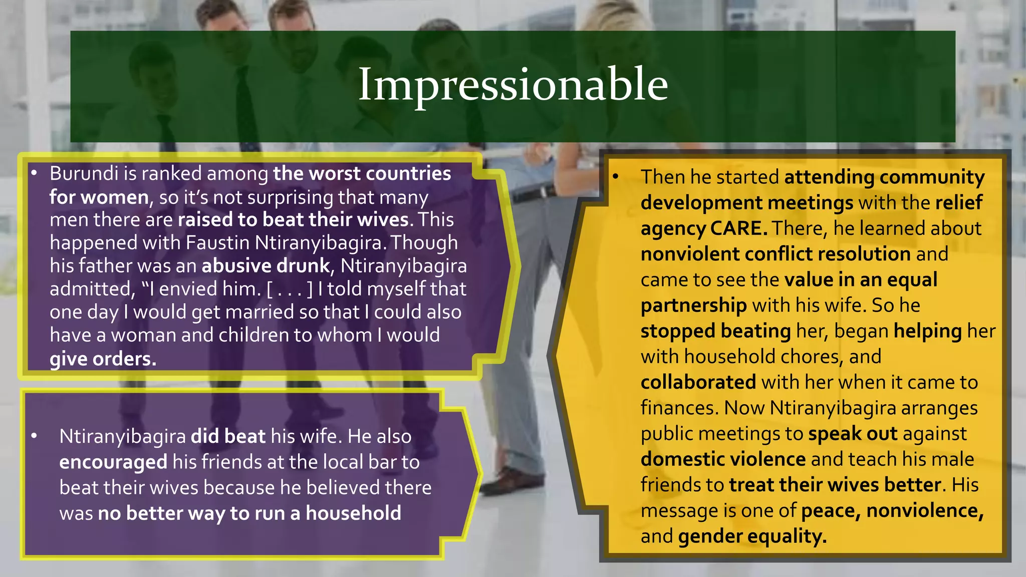 Impressionable
• Burundi is ranked among the worst countries
for women, so it’s not surprising that many
men there are raised to beat their wives.This
happened with Faustin Ntiranyibagira.Though
his father was an abusive drunk, Ntiranyibagira
admitted, “I envied him. [ . . . ] I told myself that
one day I would get married so that I could also
have a woman and children to whom I would
give orders.
• Then he started attending community
development meetings with the relief
agency CARE.There, he learned about
nonviolent conflict resolution and
came to see the value in an equal
partnership with his wife. So he
stopped beating her, began helping her
with household chores, and
collaborated with her when it came to
finances. Now Ntiranyibagira arranges
public meetings to speak out against
domestic violence and teach his male
friends to treat their wives better. His
message is one of peace, nonviolence,
and gender equality.
• Ntiranyibagira did beat his wife. He also
encouraged his friends at the local bar to
beat their wives because he believed there
was no better way to run a household
 