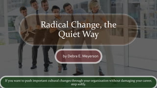 Radical Change, the
Quiet Way
by Debra E. Meyerson
If you want to push important cultural changes through your organization without damaging your career,
step softly.
 