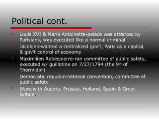 Political cont. Louis XVI & Marie Antoinette-palace was attacked by   Parisians, was executed like a normal criminal Jacobins-wanted a centralized gov’t, Paris as a capital, & gov’t control of economy Maximilien Robespierre-ran committee of public safety, executed w/ guillotine on 7/27/1794 (the 9 th  of Thermidor) Democratic republic-national convention, committee of public safety Wars with Austria, Prussia, Holland, Spain & Great Britain . 