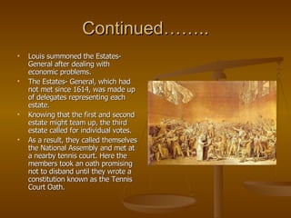 Continued…….. Louis summoned the Estates-General after dealing with economic problems.  The Estates- General, which had not met since 1614, was made up of delegates representing each estate. Knowing that the first and second estate might team up, the third estate called for individual votes. As a result, they called themselves the National Assembly and met at a nearby tennis court. Here the members took an oath promising not to disband until they wrote a constitution known as the Tennis Court Oath. 