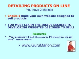 RETAILING PRODUCTS ON LINE   You have 2 choices Choice 1  Build your own website designed to sell products YOU MUST LEARN THE INSIDE SECRETS TO DEVELOPING WEBSITES DESIGNED TO SELL! Resource “ Your products will sell like crazy or I’ll triple your money back ”  Marlon Sanders www.GuruMarlon.com 