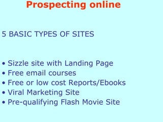 Prospecting online 5 BASIC TYPES OF SITES Sizzle site with Landing Page Free email courses Free or low cost Reports/Ebooks Viral Marketing Site Pre-qualifying Flash Movie Site 