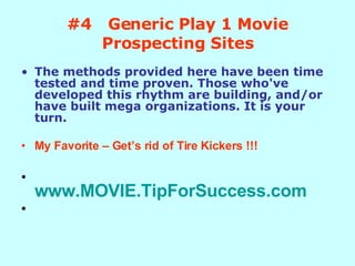 #4  Generic Play 1 Movie Prospecting Sites The methods provided here have been time tested and time proven. Those who've developed this rhythm are building, and/or have built mega organizations. It is your turn. My Favorite – Get’s rid of Tire Kickers !!! www.MOVIE.TipForSuccess.com 