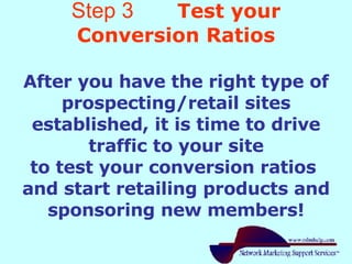 Step 3   Test your Conversion Ratios After you have the right type of prospecting/retail sites established, it is time to drive traffic to your site to test your conversion ratios  and start retailing products and sponsoring new members! 