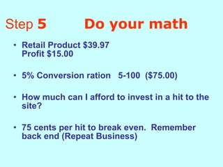 Step  5  Do your math Retail Product $39.97 Profit $15.00 5% Conversion ration  5-100  ($75.00) How much can I afford to invest in a hit to the site?  75 cents per hit to break even.  Remember back end (Repeat Business)   