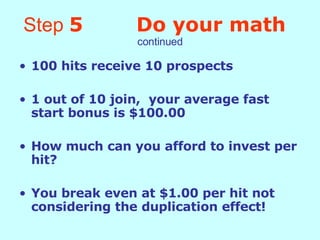 Step  5   Do your math   continued 100 hits receive 10 prospects 1 out of 10 join,  your average fast start bonus is $100.00 How much can you afford to invest per hit? You break even at $1.00 per hit not considering the duplication effect! 