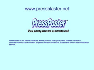 www.pressblaster.net PressPoster is an online database where you can post your press release online for  consideration by the hundreds of press affiliates who have subscribed to our free notification  service.  