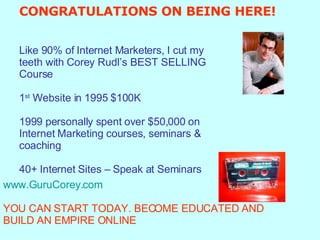 CONGRATULATIONS ON BEING HERE! Like 90% of Internet Marketers, I cut my  teeth with Corey Rudl’s BEST SELLING  Course 1 st  Website in 1995 $100K 1999 personally spent over $50,000 on  Internet Marketing courses, seminars &  coaching 40+ Internet Sites – Speak at Seminars www.GuruCorey.com   YOU CAN START TODAY. BECOME EDUCATED AND BUILD AN EMPIRE ONLINE   