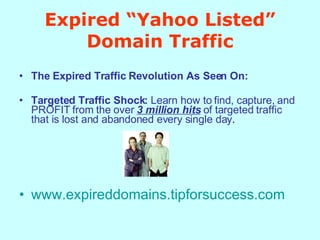 Expired “Yahoo Listed” Domain Traffic The Expired Traffic Revolution As Seen On:   Targeted Traffic Shock:  Learn how to find, capture, and PROFIT from the over  3 million hits  of targeted traffic that is lost and abandoned every single day .  www.expireddomains.tipforsuccess.com   