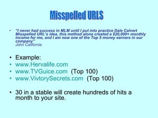 “ I never had success in MLM until I put into practice Dale Calvert Misspelled URL’s idea, this method alone created a $20,000+ monthly income for me, and I am now one of the Top 5 money earners in our company” John California Example: www.Hervalife.com www.TVGuice.com   (Top 100) www.VivtorySecrets.com   (Top 100) 30 in a stable will create hundreds of hits a month to your site. Misspelled URLS 