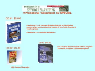 9 Promotional / Educational  CD  SPECIAL CD #1  $29.00 Free Bonus # 1 - A complete State-By-State list of classified ad  sources where you can advertise your ad all over North America at  very low prices. Free Bonus # 2 - Classified Ad Blaster -   CD #2  $17.00 400+ Pages of Examples You Can Now Place Hundreds Of Free Targeted Ezine Ads Using Our Copyrighted System  CD #3  $44.95 