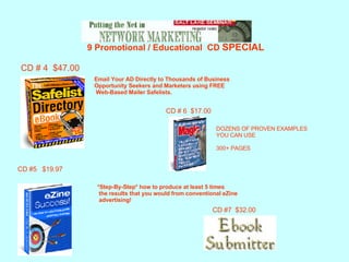   9 Promotional / Educational  CD  SPECIAL CD # 4  $47.00 Email Your AD Directly to Thousands of Business  Opportunity Seekers and Marketers using FREE  Web-Based Mailer Safelists.   *Step-By-Step* how to produce at least 5 times the results that you would from conventional eZine advertising! CD #5  $19.97 CD # 6  $17.00 DOZENS OF PROVEN EXAMPLES YOU CAN USE 300+ PAGES CD #7  $32.00 