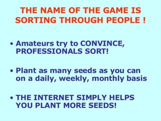THE NAME OF THE GAME IS SORTING THROUGH PEOPLE ! Amateurs try to CONVINCE, PROFESSIONALS SORT! Plant as many seeds as you can on a daily, weekly, monthly basis THE INTERNET SIMPLY HELPS YOU PLANT MORE SEEDS! 