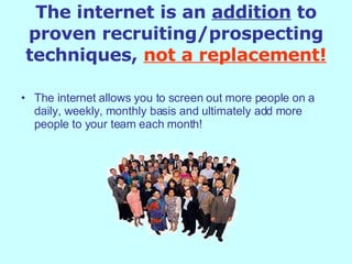 The internet is an  addition  to proven recruiting/prospecting techniques,   not a replacement! The internet allows you to screen out more people on a daily, weekly, monthly basis and ultimately add more people to your team each month! 