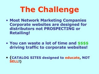 The Challenge Most Network Marketing Companies Corporate websites are designed for distributors not PROSPECTING or Retailing! You can waste a lot of time and   $$$$   driving traffic to corporate websites! ( CATALOG SITES designed to   educate ,  NOT   SELL !) 