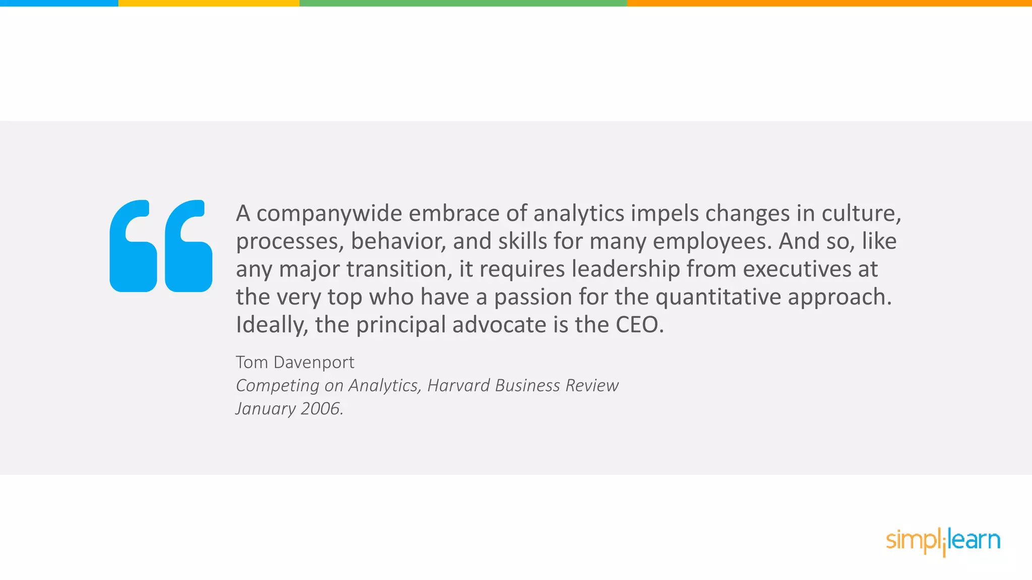 A companywide embrace of analytics impels changes in culture,
processes, behavior, and skills for many employees. And so, like
any major transition, it requires leadership from executives at
the very top who have a passion for the quantitative approach.
Ideally, the principal advocate is the CEO.
Tom Davenport
Competing on Analytics, Harvard Business Review
January 2006.
 