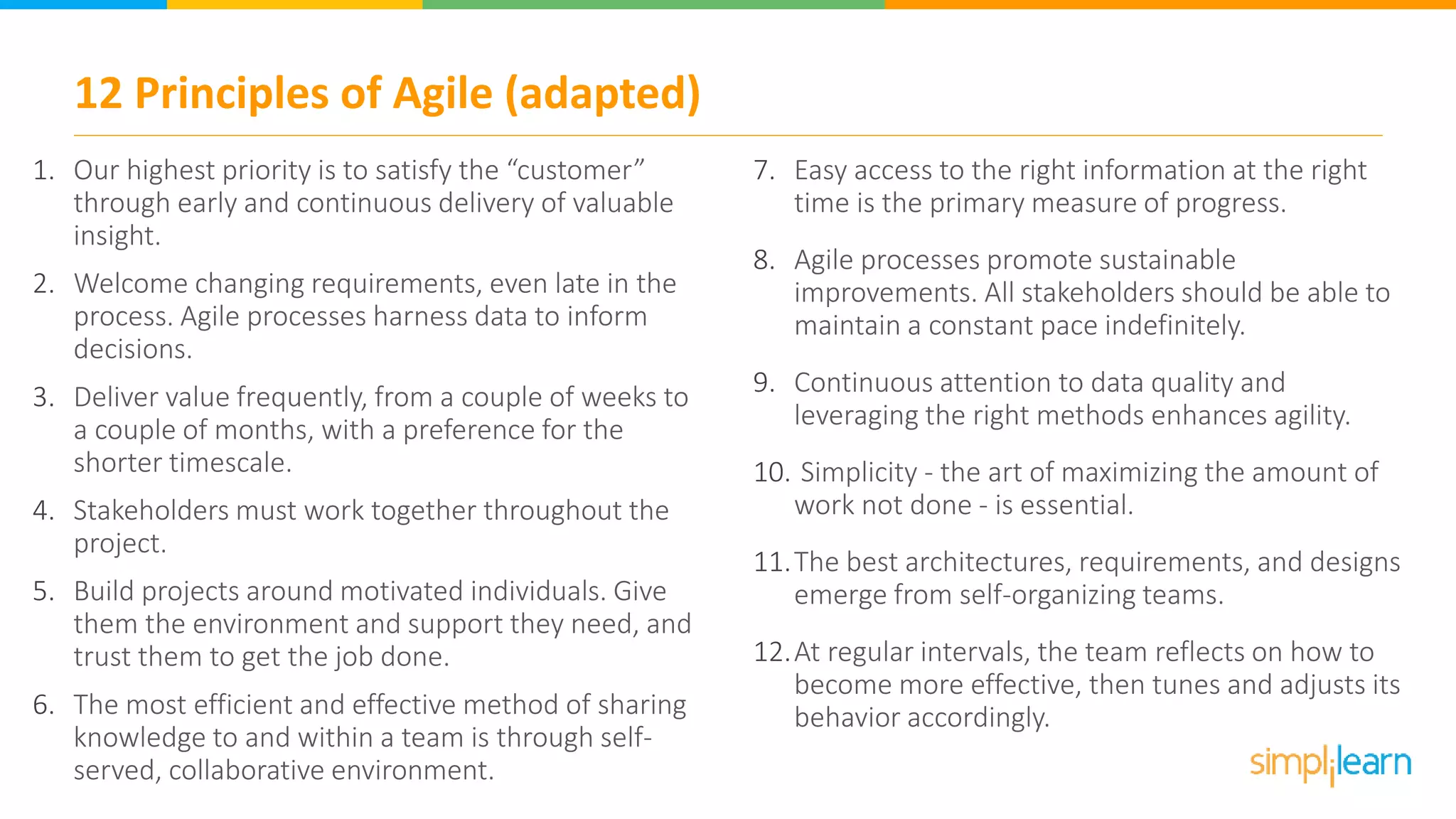 12 Principles of Agile (adapted)
1. Our highest priority is to satisfy the “customer”
through early and continuous delivery of valuable
insight.
2. Welcome changing requirements, even late in the
process. Agile processes harness data to inform
decisions.
3. Deliver value frequently, from a couple of weeks to
a couple of months, with a preference for the
shorter timescale.
4. Stakeholders must work together throughout the
project.
5. Build projects around motivated individuals. Give
them the environment and support they need, and
trust them to get the job done.
6. The most efficient and effective method of sharing
knowledge to and within a team is through self-
served, collaborative environment.
7. Easy access to the right information at the right
time is the primary measure of progress.
8. Agile processes promote sustainable
improvements. All stakeholders should be able to
maintain a constant pace indefinitely.
9. Continuous attention to data quality and
leveraging the right methods enhances agility.
10. Simplicity - the art of maximizing the amount of
work not done - is essential.
11.The best architectures, requirements, and designs
emerge from self-organizing teams.
12.At regular intervals, the team reflects on how to
become more effective, then tunes and adjusts its
behavior accordingly.
 