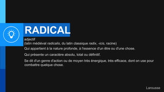RADICAL
adjectif
(latin médiéval radicalis, du latin classique radix, -icis, racine)
Qui appartient à la nature profonde, à l'essence d'un être ou d'une chose.
Qui présente un caractère absolu, total ou définitif.
Se dit d'un genre d'action ou de moyen très énergique, très efficace, dont on use pour
combattre quelque chose.
Larousse
 