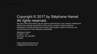 (the fine prints)
Copyright © 2017 by Stéphane Hamel.
All rights reserved.
No part of this document may be used or reproduced in any manner whatsoever
without the express permission of the author, except in brief quotations
embodied in critical articles and reviews (with proper citation of source). No
commercial use of this material is permitted.
Stéphane Hamel
PO BOX 1123
St-Pierre, Qc G0A4E0
Canada
https://StephaneHamel.net
me@StephaneHamel.net
 